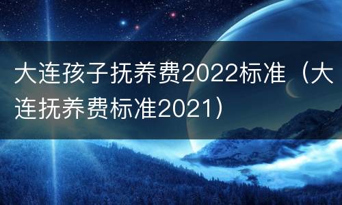 大连孩子抚养费2022标准（大连抚养费标准2021）
