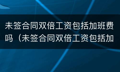 未签合同双倍工资包括加班费吗（未签合同双倍工资包括加班费吗合法吗）