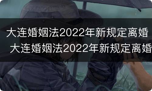 大连婚姻法2022年新规定离婚 大连婚姻法2022年新规定离婚财产分割