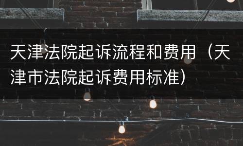 天津法院起诉流程和费用（天津市法院起诉费用标准）
