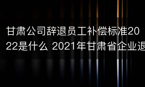 甘肃公司辞退员工补偿标准2022是什么 2021年甘肃省企业退休新规定政策