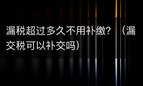 漏税超过多久不用补缴？（漏交税可以补交吗）