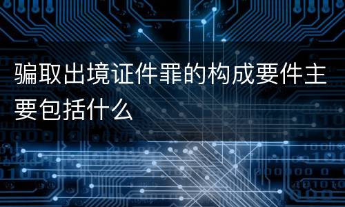 骗取出境证件罪的构成要件主要包括什么