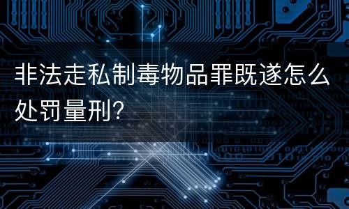 非法走私制毒物品罪既遂怎么处罚量刑?