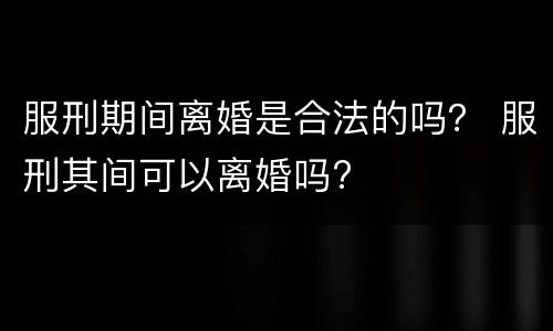 服刑期间离婚是合法的吗？ 服刑其间可以离婚吗?