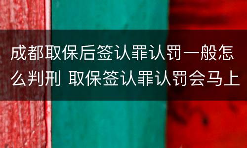 成都取保后签认罪认罚一般怎么判刑 取保签认罪认罚会马上逮捕吗