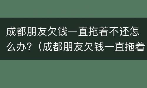 成都朋友欠钱一直拖着不还怎么办?（成都朋友欠钱一直拖着不还怎么办呀）