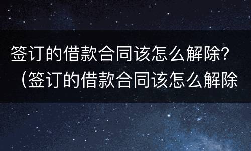 签订的借款合同该怎么解除？（签订的借款合同该怎么解除抵押）