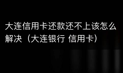 大连信用卡还款还不上该怎么解决（大连银行 信用卡）