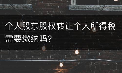 个人股东股权转让个人所得税需要缴纳吗？