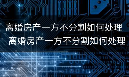 离婚房产一方不分割如何处理 离婚房产一方不分割如何处理呢