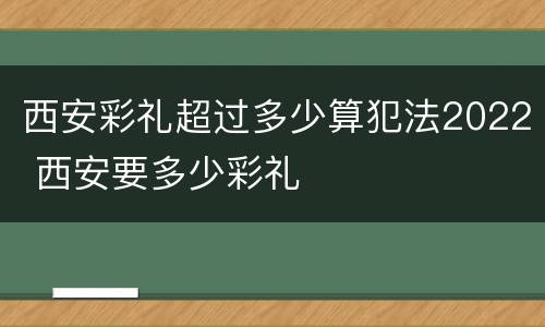 西安彩礼超过多少算犯法2022 西安要多少彩礼