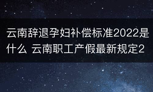云南辞退孕妇补偿标准2022是什么 云南职工产假最新规定2020