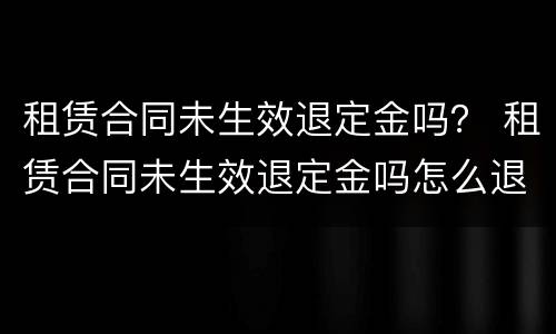 租赁合同未生效退定金吗？ 租赁合同未生效退定金吗怎么退