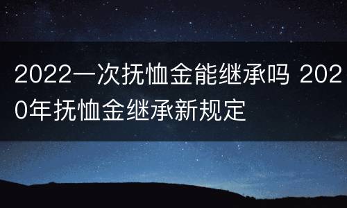 2022一次抚恤金能继承吗 2020年抚恤金继承新规定