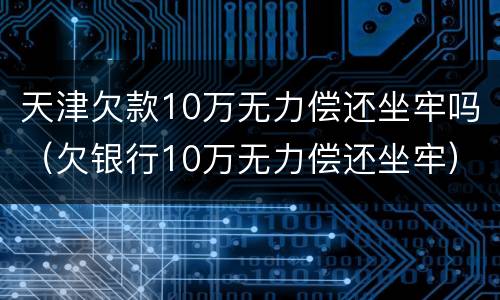 天津欠款10万无力偿还坐牢吗（欠银行10万无力偿还坐牢）