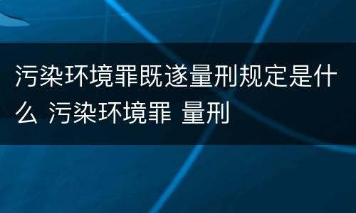污染环境罪既遂量刑规定是什么 污染环境罪 量刑