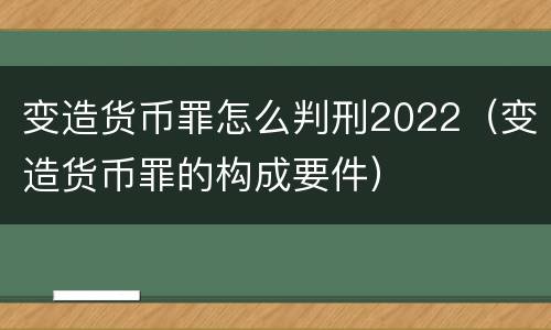变造货币罪怎么判刑2022（变造货币罪的构成要件）