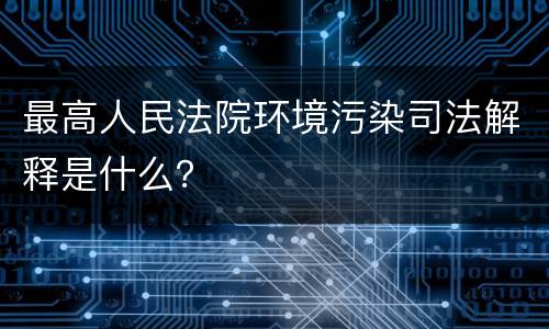 最高人民法院环境污染司法解释是什么？