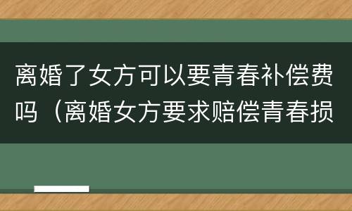 离婚了女方可以要青春补偿费吗（离婚女方要求赔偿青春损失费合理吗）