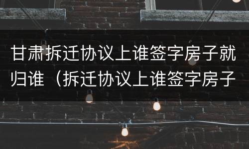 甘肃拆迁协议上谁签字房子就归谁（拆迁协议上谁签字房子就归谁吗）