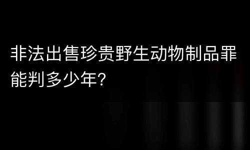 非法出售珍贵野生动物制品罪能判多少年？