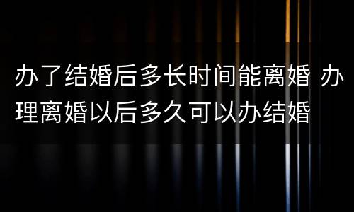 办了结婚后多长时间能离婚 办理离婚以后多久可以办结婚
