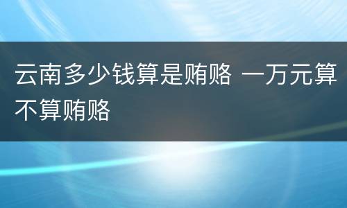 云南多少钱算是贿赂 一万元算不算贿赂