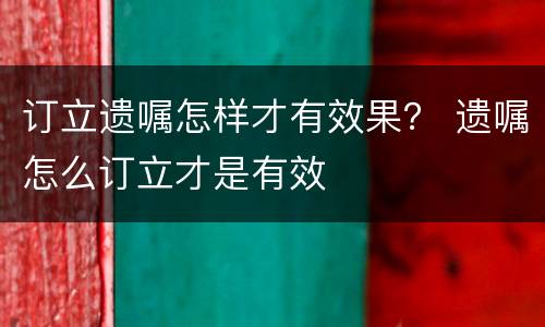 订立遗嘱怎样才有效果？ 遗嘱怎么订立才是有效