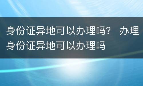 身份证异地可以办理吗？ 办理身份证异地可以办理吗