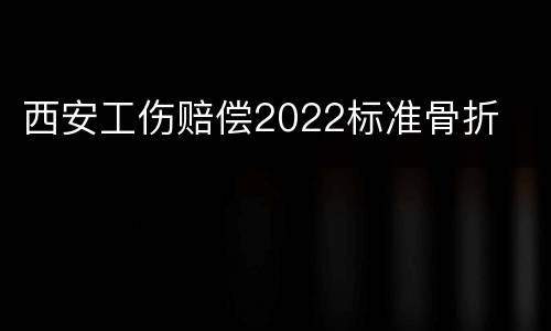西安工伤赔偿2022标准骨折