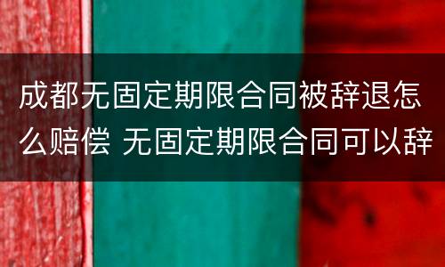 成都无固定期限合同被辞退怎么赔偿 无固定期限合同可以辞退员工吗