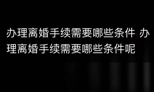办理离婚手续需要哪些条件 办理离婚手续需要哪些条件呢