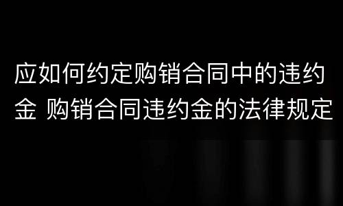 应如何约定购销合同中的违约金 购销合同违约金的法律规定