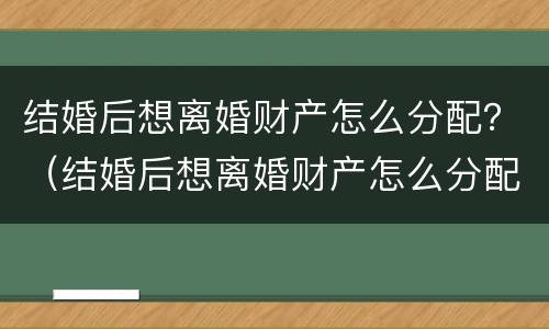 结婚后想离婚财产怎么分配？（结婚后想离婚财产怎么分配好）