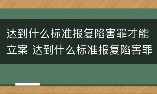 达到什么标准报复陷害罪才能立案 达到什么标准报复陷害罪才能立案成功