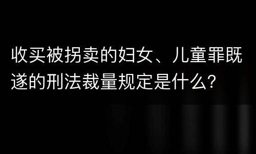 收买被拐卖的妇女、儿童罪既遂的刑法裁量规定是什么？