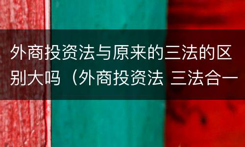外商投资法与原来的三法的区别大吗（外商投资法 三法合一）