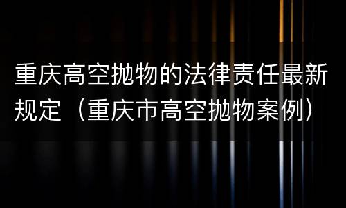 重庆高空抛物的法律责任最新规定（重庆市高空抛物案例）