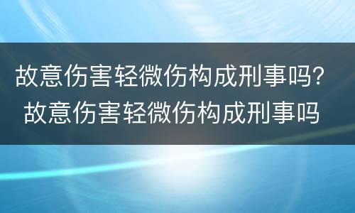 故意伤害轻微伤构成刑事吗？ 故意伤害轻微伤构成刑事吗