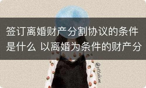 签订离婚财产分割协议的条件是什么 以离婚为条件的财产分割协议