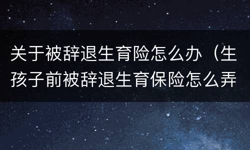 关于被辞退生育险怎么办（生孩子前被辞退生育保险怎么弄）