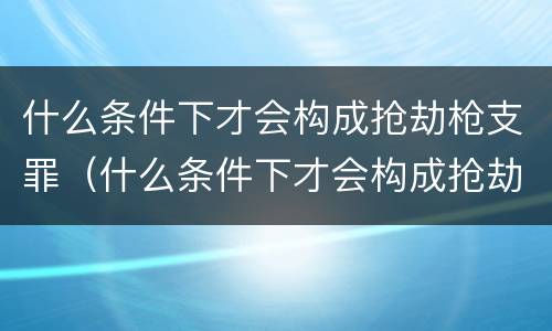 什么条件下才会构成抢劫枪支罪（什么条件下才会构成抢劫枪支罪呢）