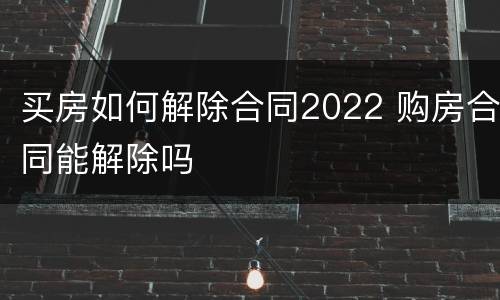 买房如何解除合同2022 购房合同能解除吗