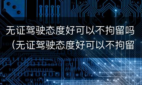 无证驾驶态度好可以不拘留吗（无证驾驶态度好可以不拘留吗现在）