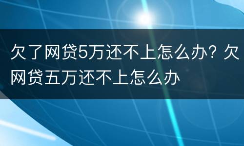 欠了网贷5万还不上怎么办? 欠网贷五万还不上怎么办