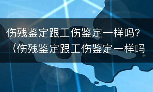 伤残鉴定跟工伤鉴定一样吗？（伤残鉴定跟工伤鉴定一样吗）