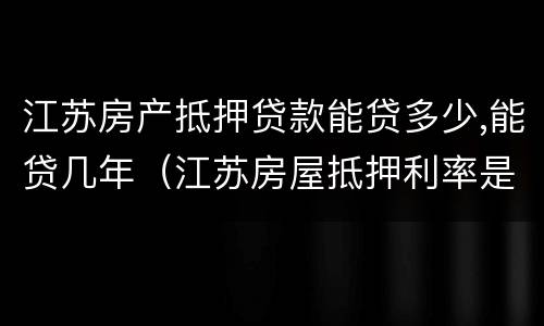 江苏房产抵押贷款能贷多少,能贷几年（江苏房屋抵押利率是多少）