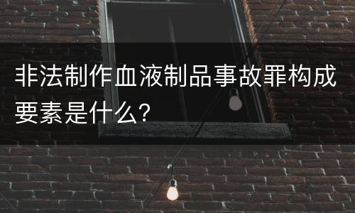 非法制作血液制品事故罪构成要素是什么？