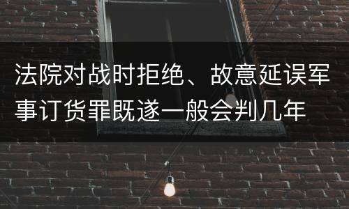 法院对战时拒绝、故意延误军事订货罪既遂一般会判几年